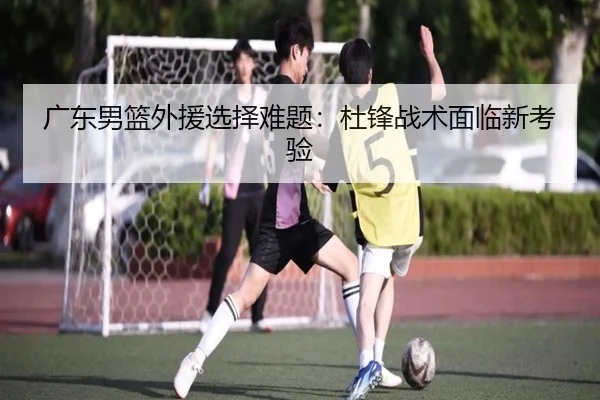 广东男篮外援选择难题：杜锋战术面临新考验